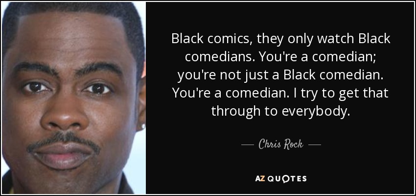 Black comics, they only watch Black comedians. You're a comedian; you're not just a Black comedian. You're a comedian. I try to get that through to everybody. - Chris Rock