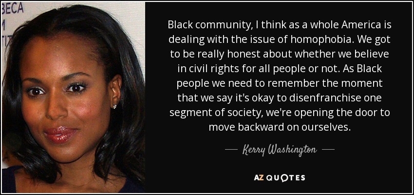 Black community, I think as a whole America is dealing with the issue of homophobia. We got to be really honest about whether we believe in civil rights for all people or not. As Black people we need to remember the moment that we say it's okay to disenfranchise one segment of society, we're opening the door to move backward on ourselves. - Kerry Washington