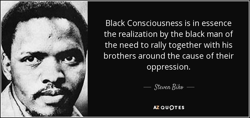 Black Consciousness is in essence the realization by the black man of the need to rally together with his brothers around the cause of their oppression. - Steven Biko