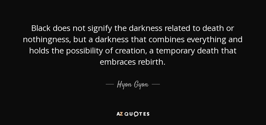 Black does not signify the darkness related to death or nothingness, but a darkness that combines everything and holds the possibility of creation, a temporary death that embraces rebirth. - Hyon Gyon
