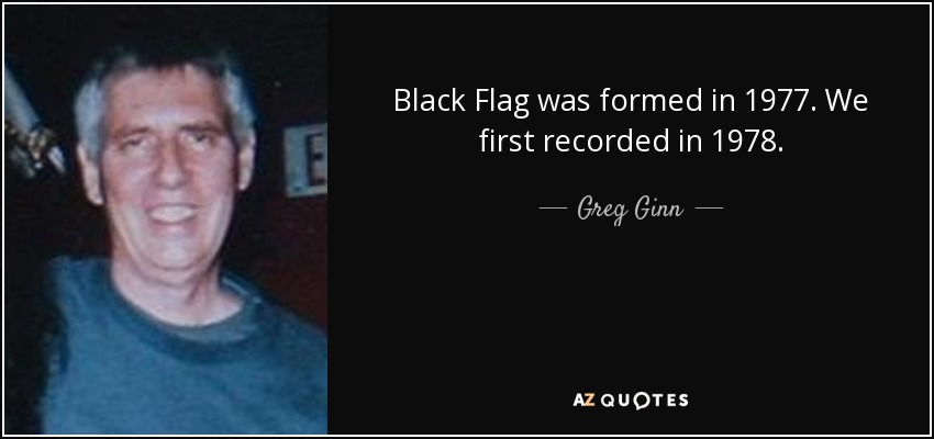 Black Flag was formed in 1977. We first recorded in 1978. - Greg Ginn
