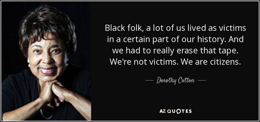 Black folk, a lot of us lived as victims in a certain part of our history. And we had to really erase that tape. We're not victims. We are citizens. - Dorothy Cotton