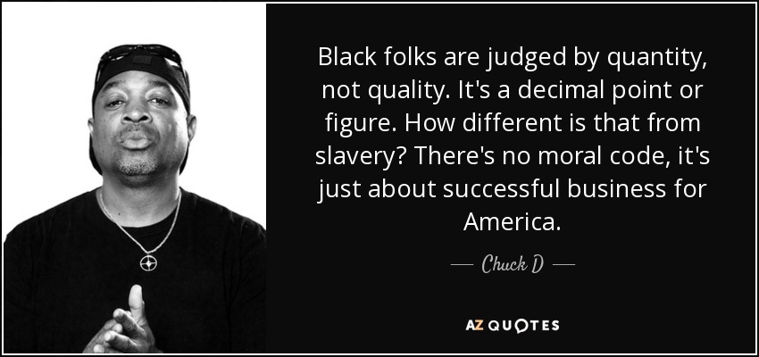 Black folks are judged by quantity, not quality. It's a decimal point or figure. How different is that from slavery? There's no moral code, it's just about successful business for America. - Chuck D