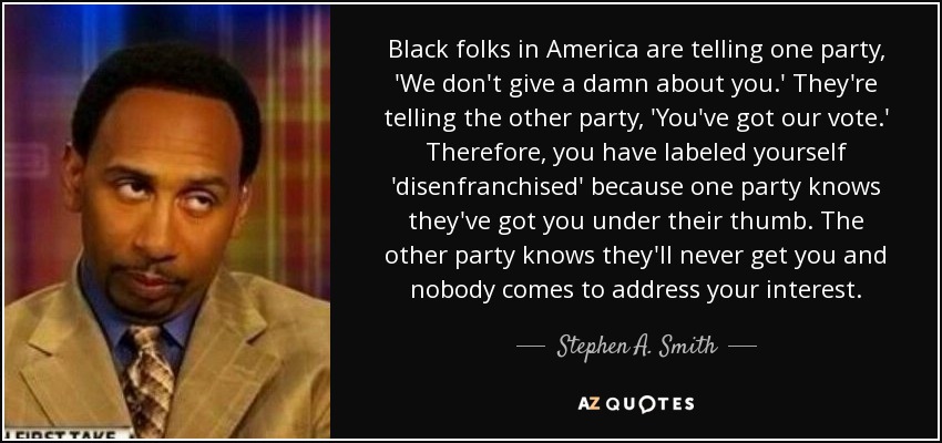 Black folks in America are telling one party, 'We don't give a damn about you.' They're telling the other party, 'You've got our vote.' Therefore, you have labeled yourself 'disenfranchised' because one party knows they've got you under their thumb. The other party knows they'll never get you and nobody comes to address your interest. - Stephen A. Smith