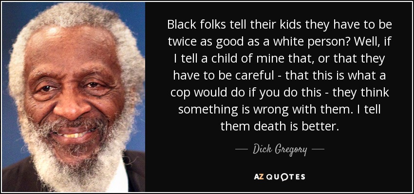 Black folks tell their kids they have to be twice as good as a white person? Well, if I tell a child of mine that, or that they have to be careful - that this is what a cop would do if you do this - they think something is wrong with them. I tell them death is better. - Dick Gregory