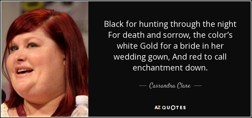Black for hunting through the night For death and sorrow, the color’s white Gold for a bride in her wedding gown, And red to call enchantment down. - Cassandra Clare