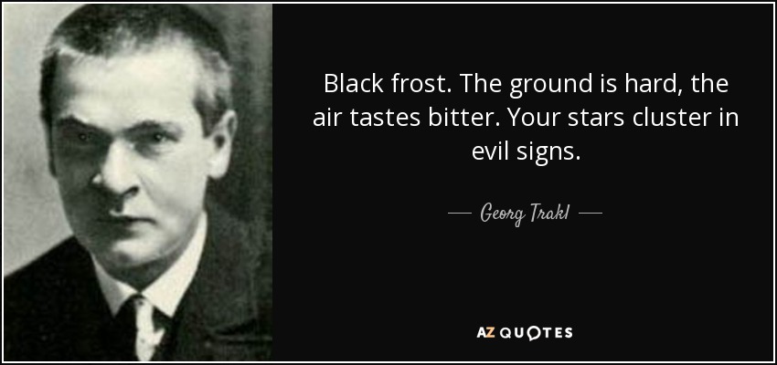 Black frost. The ground is hard, the air tastes bitter. Your stars cluster in evil signs. - Georg Trakl