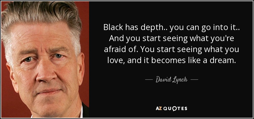 Black has depth.. you can go into it.. And you start seeing what you're afraid of. You start seeing what you love, and it becomes like a dream. - David Lynch