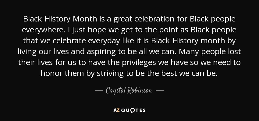 Black History Month is a great celebration for Black people everywhere. I just hope we get to the point as Black people that we celebrate everyday like it is Black History month by living our lives and aspiring to be all we can. Many people lost their lives for us to have the privileges we have so we need to honor them by striving to be the best we can be. - Crystal Robinson