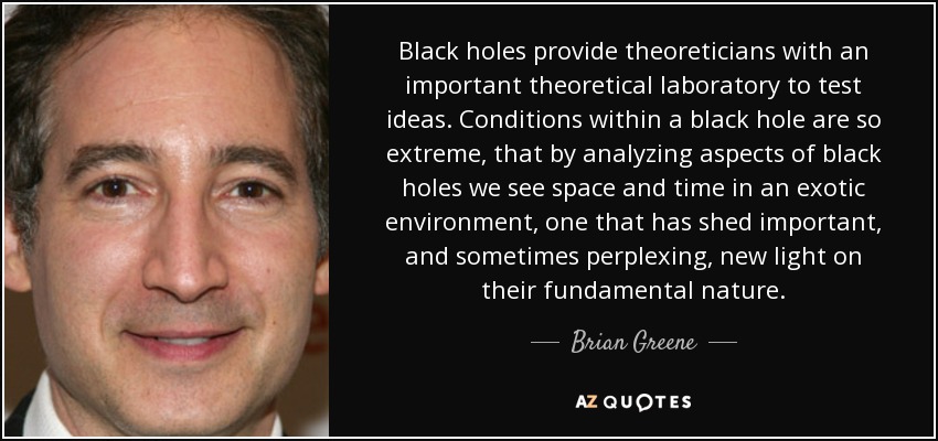 Black holes provide theoreticians with an important theoretical laboratory to test ideas. Conditions within a black hole are so extreme, that by analyzing aspects of black holes we see space and time in an exotic environment, one that has shed important, and sometimes perplexing, new light on their fundamental nature. - Brian Greene