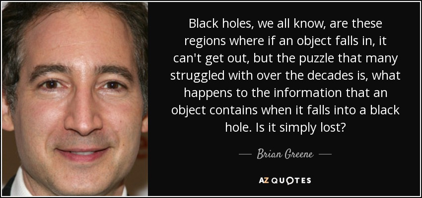 Black holes, we all know, are these regions where if an object falls in, it can't get out, but the puzzle that many struggled with over the decades is, what happens to the information that an object contains when it falls into a black hole. Is it simply lost? - Brian Greene