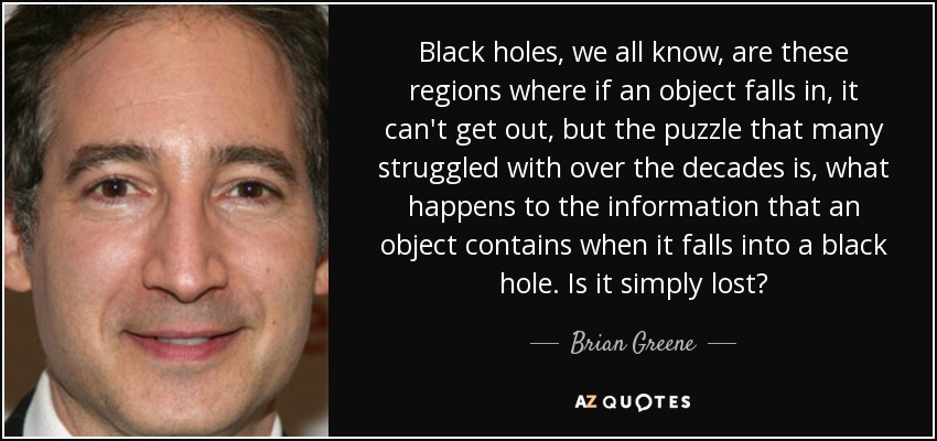 Black holes, we all know, are these regions where if an object falls in, it can't get out, but the puzzle that many struggled with over the decades is, what happens to the information that an object contains when it falls into a black hole. Is it simply lost? - Brian Greene