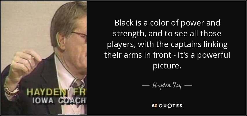 Black is a color of power and strength, and to see all those players, with the captains linking their arms in front - it's a powerful picture. - Hayden Fry