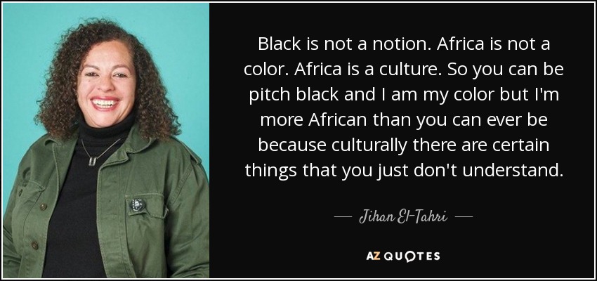 Black is not a notion. Africa is not a color. Africa is a culture. So you can be pitch black and I am my color but I'm more African than you can ever be because culturally there are certain things that you just don't understand. - Jihan El-Tahri
