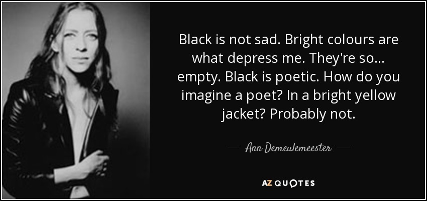 Black is not sad. Bright colours are what depress me. They're so... empty. Black is poetic. How do you imagine a poet? In a bright yellow jacket? Probably not. - Ann Demeulemeester