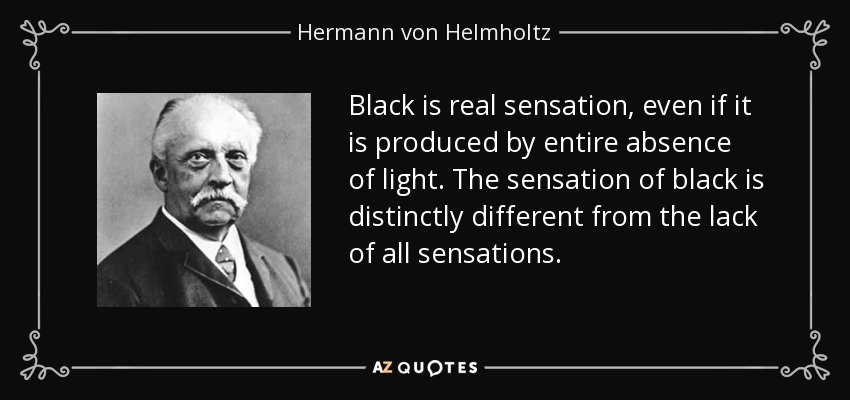 Black is real sensation, even if it is produced by entire absence of light. The sensation of black is distinctly different from the lack of all sensations. - Hermann von Helmholtz