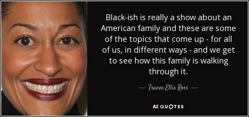 Black-ish is really a show about an American family and these are some of the topics that come up - for all of us, in different ways - and we get to see how this family is walking through it. - Tracee Ellis Ross