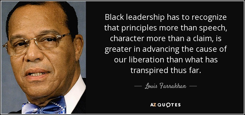Black leadership has to recognize that principles more than speech, character more than a claim, is greater in advancing the cause of our liberation than what has transpired thus far. - Louis Farrakhan