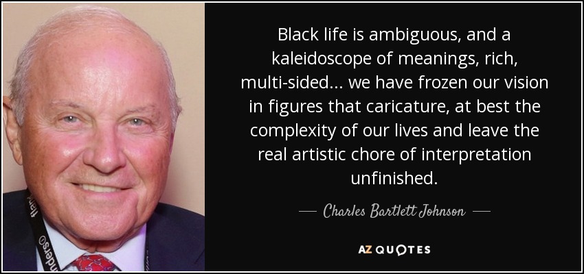 Black life is ambiguous, and a kaleidoscope of meanings, rich, multi-sided . . . we have frozen our vision in figures that caricature, at best the complexity of our lives and leave the real artistic chore of interpretation unfinished. - Charles Bartlett Johnson