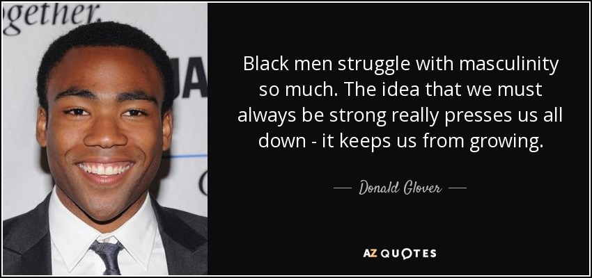 Black men struggle with masculinity so much. The idea that we must always be strong really presses us all down - it keeps us from growing. - Donald Glover