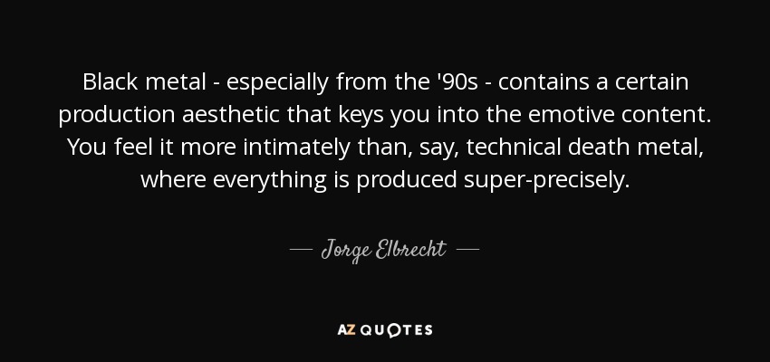 Black metal - especially from the '90s - contains a certain production aesthetic that keys you into the emotive content. You feel it more intimately than, say, technical death metal, where everything is produced super-precisely. - Jorge Elbrecht