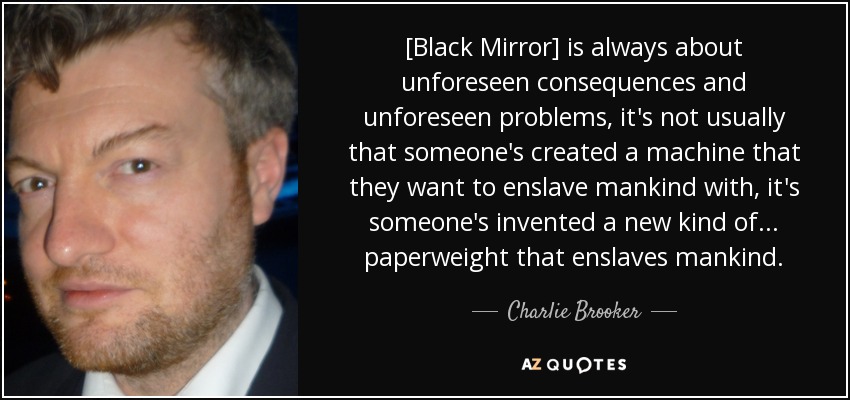 [Black Mirror] is always about unforeseen consequences and unforeseen problems, it's not usually that someone's created a machine that they want to enslave mankind with, it's someone's invented a new kind of... paperweight that enslaves mankind. - Charlie Brooker
