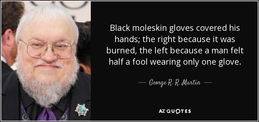 Black moleskin gloves covered his hands; the right because it was burned, the left because a man felt half a fool wearing only one glove. - George R. R. Martin