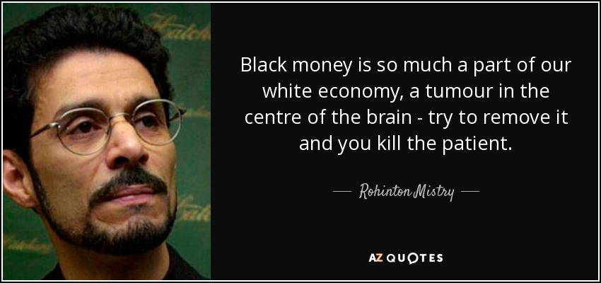 Black money is so much a part of our white economy, a tumour in the centre of the brain - try to remove it and you kill the patient. - Rohinton Mistry