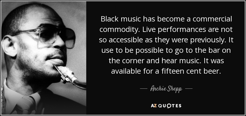 Black music has become a commercial commodity. Live performances are not so accessible as they were previously. It use to be possible to go to the bar on the corner and hear music. It was available for a fifteen cent beer. - Archie Shepp