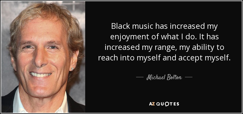 Black music has increased my enjoyment of what I do. It has increased my range, my ability to reach into myself and accept myself. - Michael Bolton