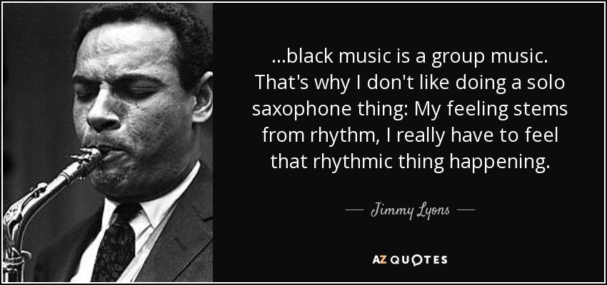 ...black music is a group music. That's why I don't like doing a solo saxophone thing: My feeling stems from rhythm, I really have to feel that rhythmic thing happening. - Jimmy Lyons