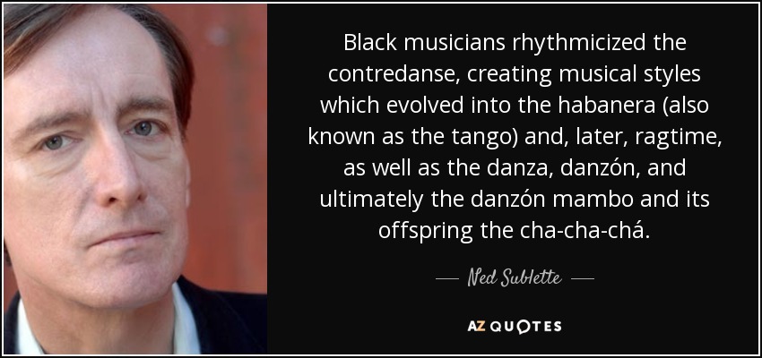 Black musicians rhythmicized the contredanse, creating musical styles which evolved into the habanera (also known as the tango) and, later, ragtime, as well as the danza, danzón, and ultimately the danzón mambo and its offspring the cha-cha-chá. - Ned Sublette