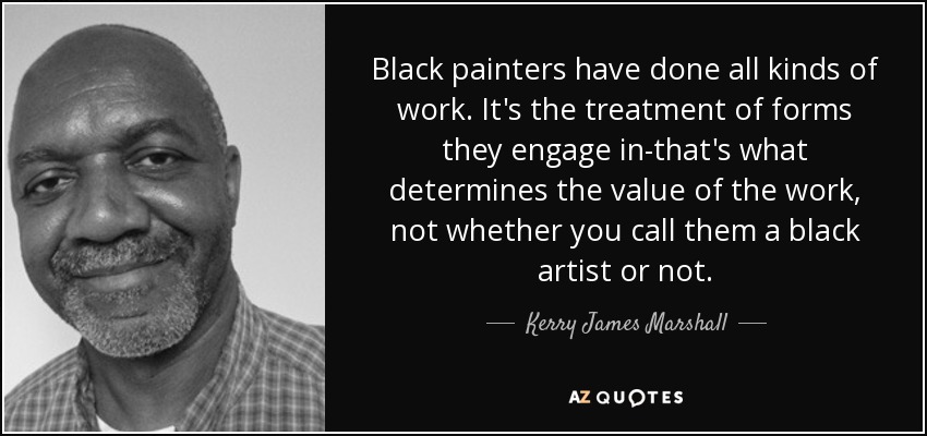 Black painters have done all kinds of work. It's the treatment of forms they engage in-that's what determines the value of the work, not whether you call them a black artist or not. - Kerry James Marshall