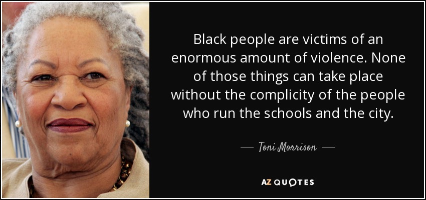 Black people are victims of an enormous amount of violence. None of those things can take place without the complicity of the people who run the schools and the city. - Toni Morrison