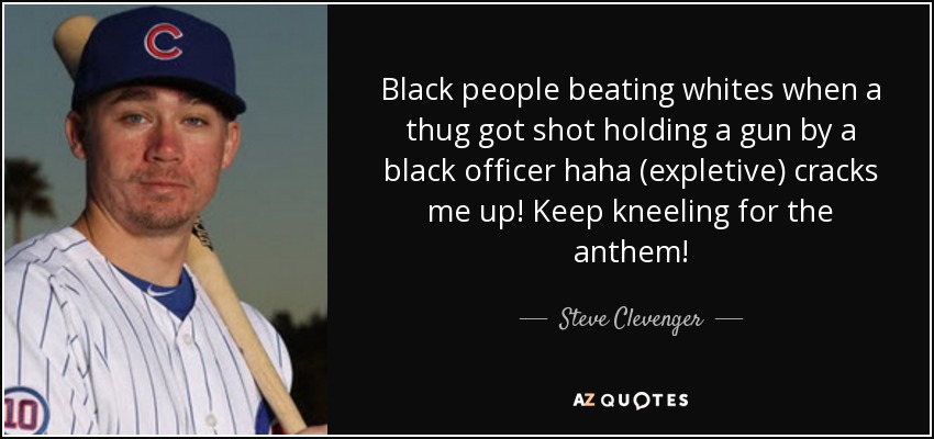 Black people beating whites when a thug got shot holding a gun by a black officer haha (expletive) cracks me up! Keep kneeling for the anthem! - Steve Clevenger