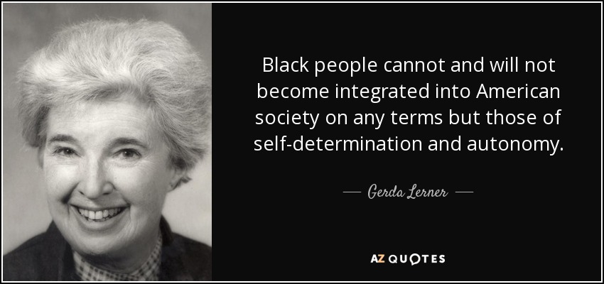 Black people cannot and will not become integrated into American society on any terms but those of self-determination and autonomy. - Gerda Lerner