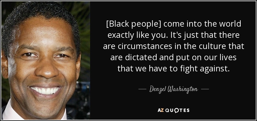 [Black people] come into the world exactly like you. It's just that there are circumstances in the culture that are dictated and put on our lives that we have to fight against. - Denzel Washington