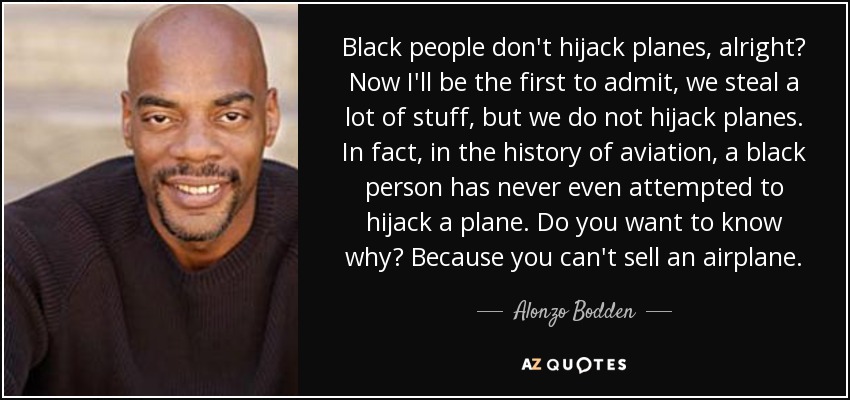 Black people don't hijack planes, alright? Now I'll be the first to admit, we steal a lot of stuff, but we do not hijack planes. In fact, in the history of aviation, a black person has never even attempted to hijack a plane. Do you want to know why? Because you can't sell an airplane. - Alonzo Bodden