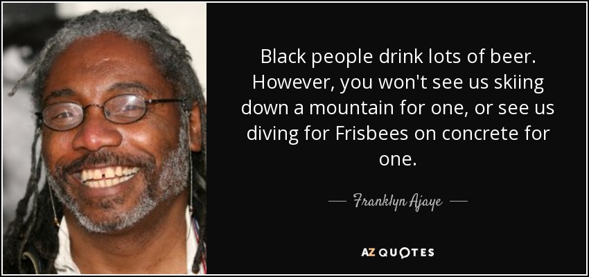 Black people drink lots of beer. However, you won't see us skiing down a mountain for one, or see us diving for Frisbees on concrete for one. - Franklyn Ajaye