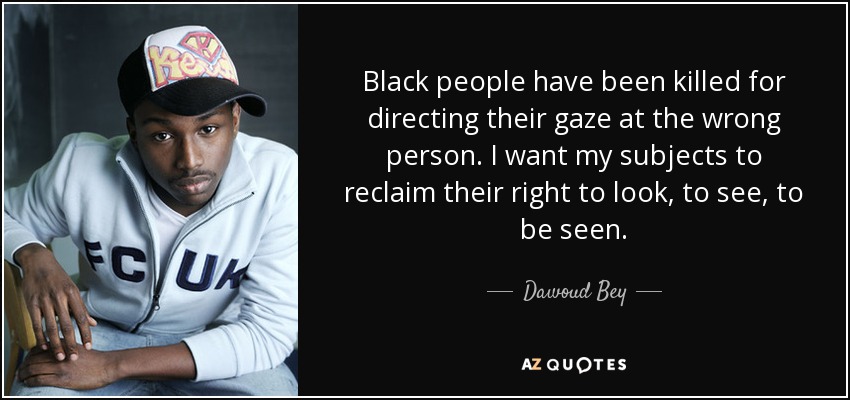 Black people have been killed for directing their gaze at the wrong person. I want my subjects to reclaim their right to look, to see, to be seen. - Dawoud Bey