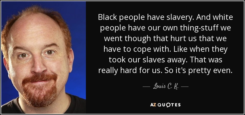 Black people have slavery. And white people have our own thing-stuff we went though that hurt us that we have to cope with. Like when they took our slaves away. That was really hard for us. So it's pretty even. - Louis C. K.