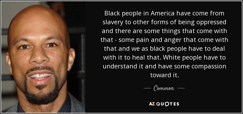 Black people in America have come from slavery to other forms of being oppressed and there are some things that come with that - some pain and anger that come with that and we as black people have to deal with it to heal that. White people have to understand it and have some compassion toward it. - Common