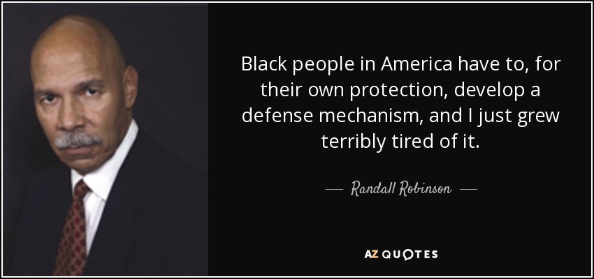 Black people in America have to, for their own protection, develop a defense mechanism, and I just grew terribly tired of it. - Randall Robinson