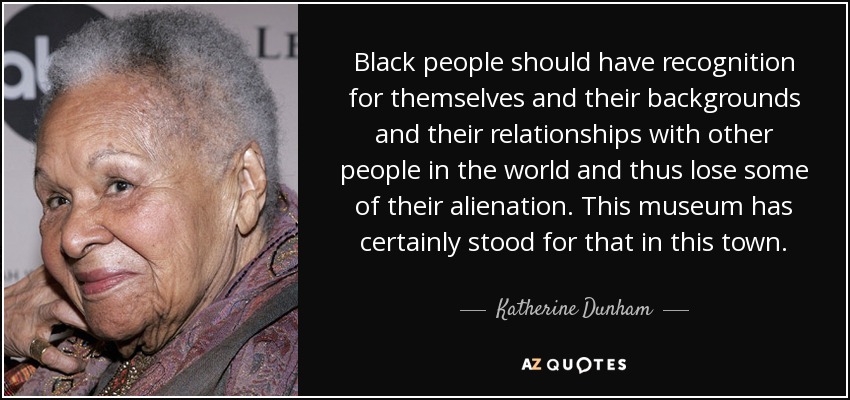Black people should have recognition for themselves and their backgrounds and their relationships with other people in the world and thus lose some of their alienation. This museum has certainly stood for that in this town. - Katherine Dunham