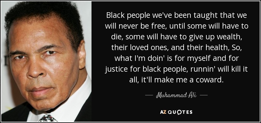 Black people we've been taught that we will never be free, until some will have to die, some will have to give up wealth, their loved ones, and their health, So, what I'm doin' is for myself and for justice for black people, runnin' will kill it all, it'll make me a coward. - Muhammad Ali