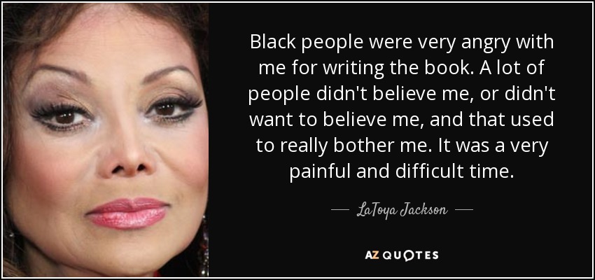 Black people were very angry with me for writing the book. A lot of people didn't believe me, or didn't want to believe me, and that used to really bother me. It was a very painful and difficult time. - LaToya Jackson