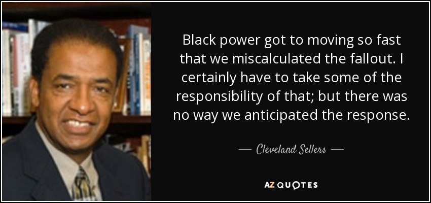 Black power got to moving so fast that we miscalculated the fallout. I certainly have to take some of the responsibility of that; but there was no way we anticipated the response. - Cleveland Sellers