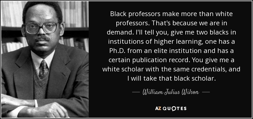 Black professors make more than white professors. That's because we are in demand. I'll tell you, give me two blacks in institutions of higher learning, one has a Ph.D. from an elite institution and has a certain publication record. You give me a white scholar with the same credentials, and I will take that black scholar. - William Julius Wilson