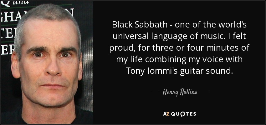 Black Sabbath - one of the world's universal language of music. I felt proud, for three or four minutes of my life combining my voice with Tony Iommi's guitar sound. - Henry Rollins