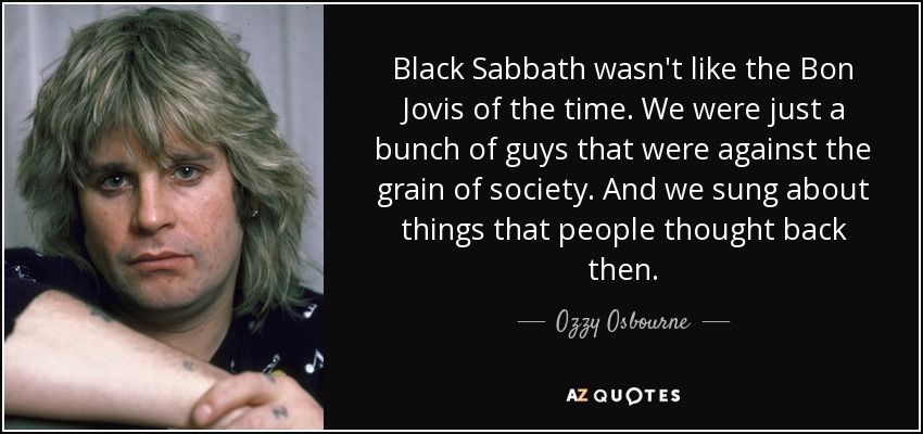Black Sabbath wasn't like the Bon Jovis of the time. We were just a bunch of guys that were against the grain of society. And we sung about things that people thought back then. - Ozzy Osbourne